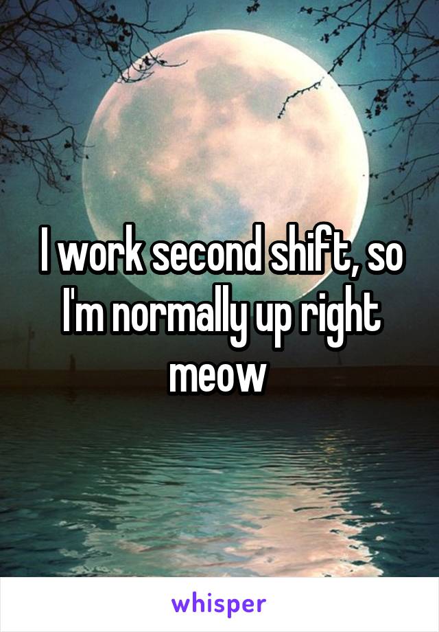 I work second shift, so I'm normally up right meow 