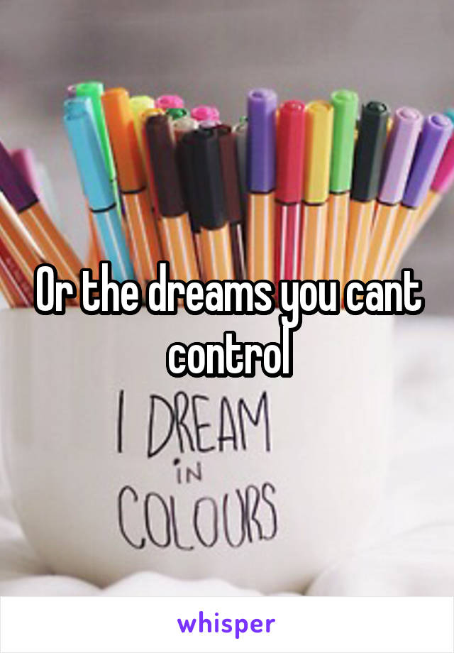 Or the dreams you cant control