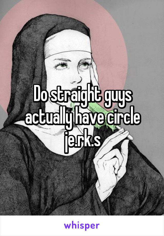 Do straight guys actually have circle je.rk.s