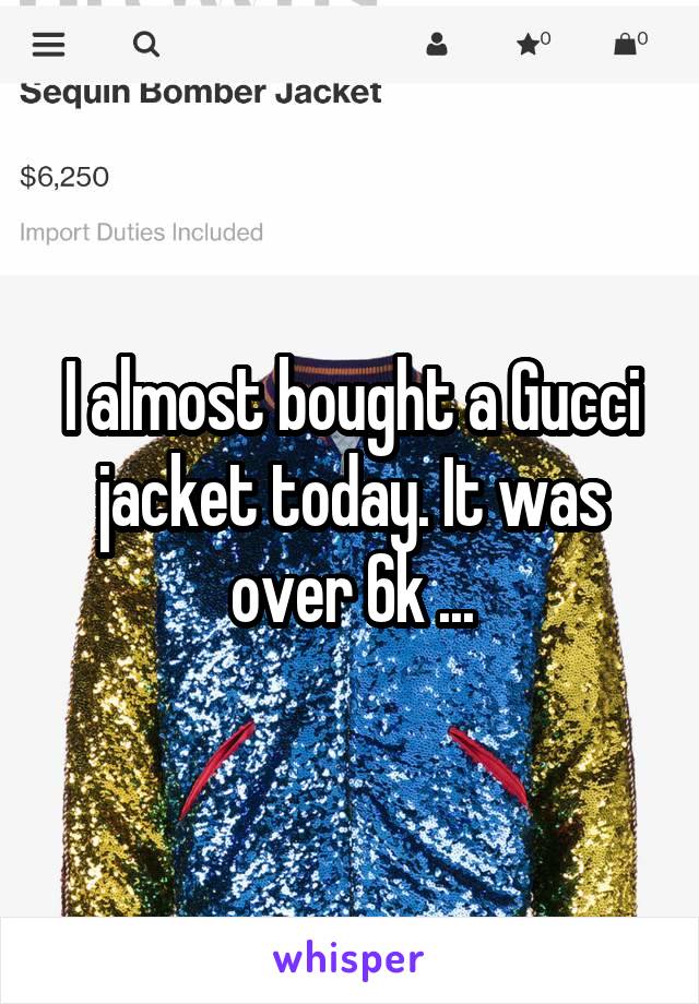 I almost bought a Gucci jacket today. It was over 6k ...