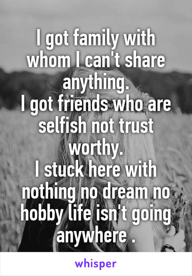 I got family with whom I can't share anything.
I got friends who are selfish not trust worthy.
I stuck here with nothing no dream no hobby life isn't going anywhere .