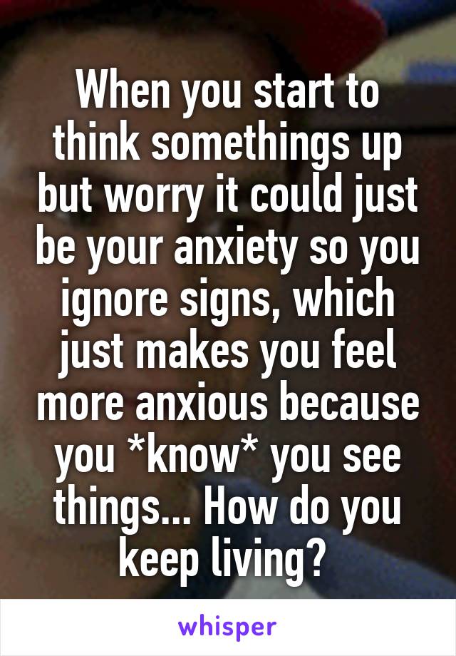 When you start to think somethings up but worry it could just be your anxiety so you ignore signs, which just makes you feel more anxious because you *know* you see things... How do you keep living? 