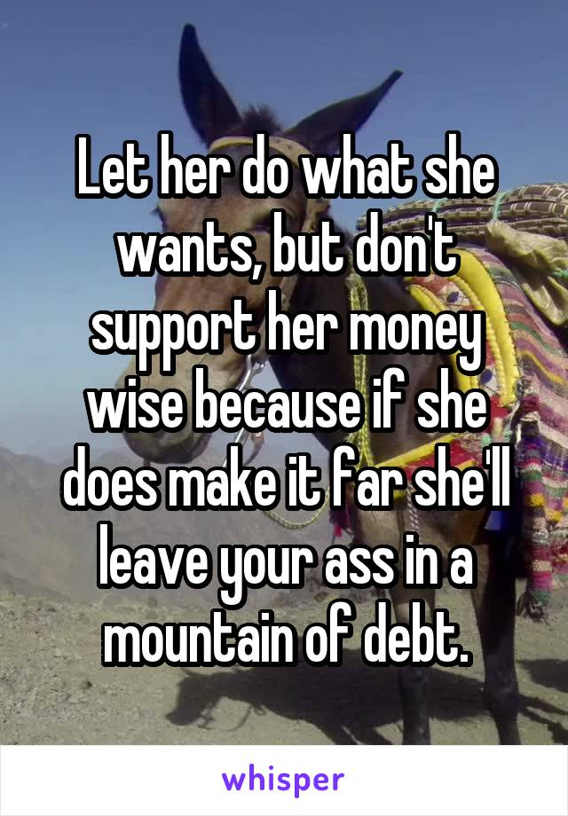 Let her do what she wants, but don't support her money wise because if she does make it far she'll leave your ass in a mountain of debt.