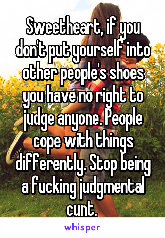 Sweetheart, if you don't put yourself into other people's shoes you have no right to judge anyone. People cope with things differently. Stop being a fucking judgmental cunt. 