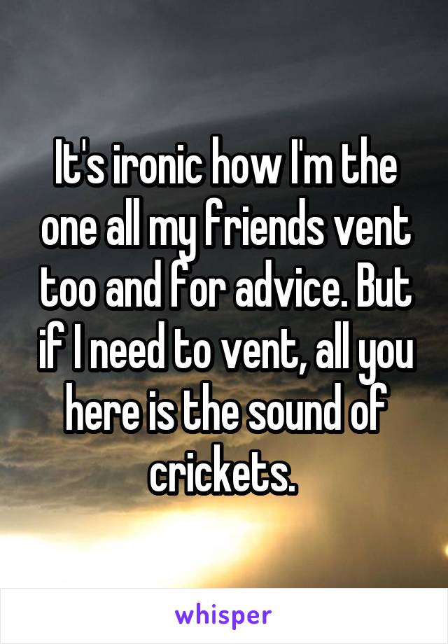 It's ironic how I'm the one all my friends vent too and for advice. But if I need to vent, all you here is the sound of crickets. 