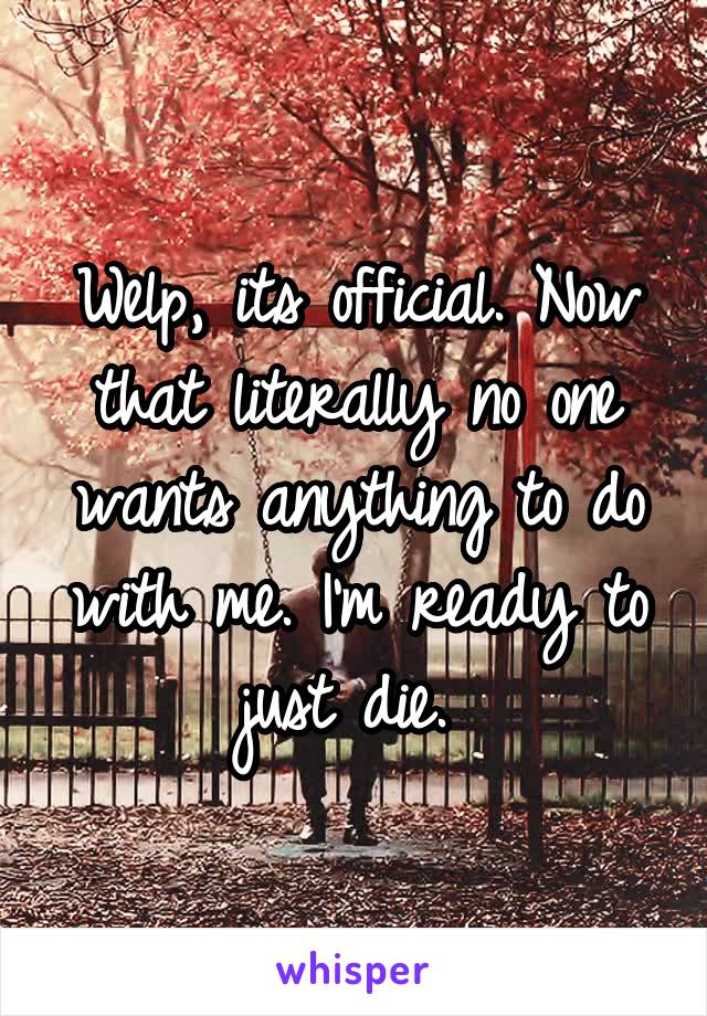 Welp, its official. Now that literally no one wants anything to do with me. I'm ready to just die. 