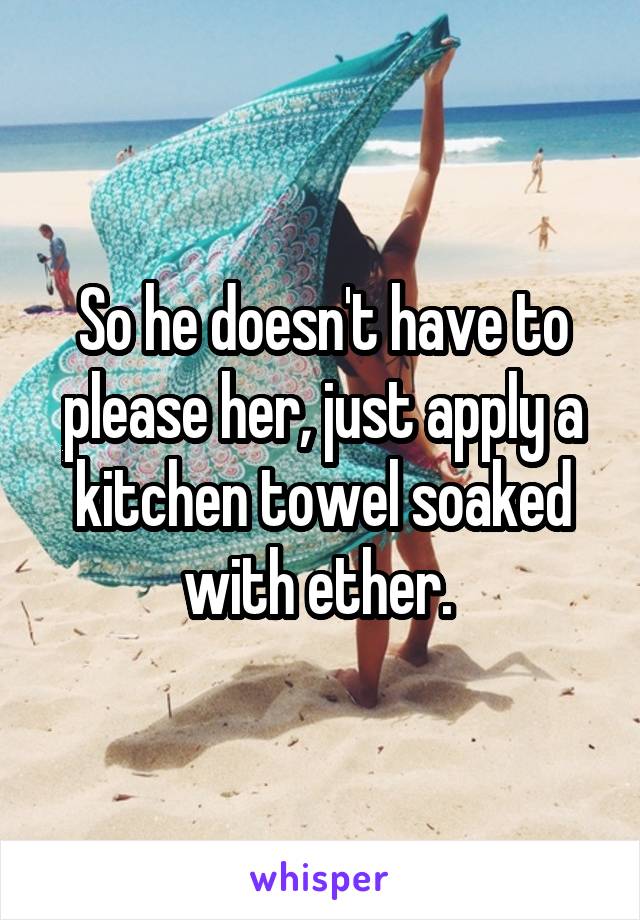 So he doesn't have to please her, just apply a kitchen towel soaked with ether. 