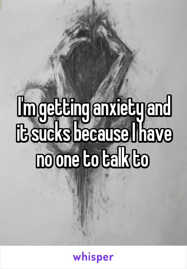 I'm getting anxiety and it sucks because I have no one to talk to 