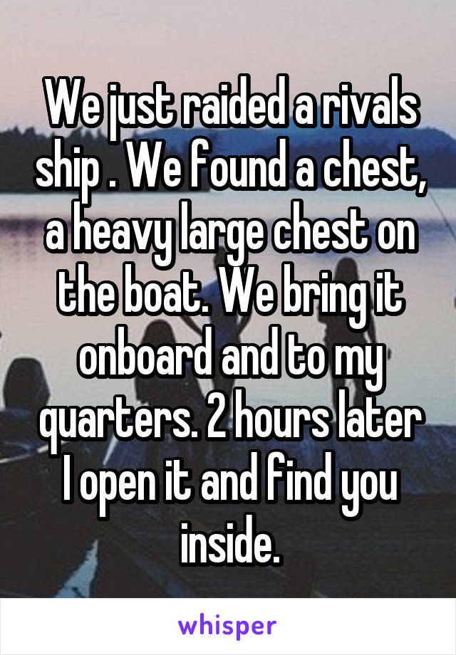 We just raided a rivals ship . We found a chest, a heavy large chest on the boat. We bring it onboard and to my quarters. 2 hours later I open it and find you inside.