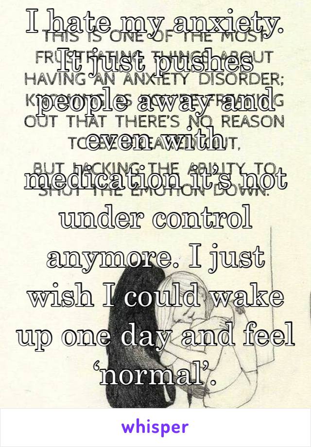 I hate my anxiety. It just pushes people away and even with medication it’s not under control anymore. I just wish I could wake up one day and feel ‘normal’.