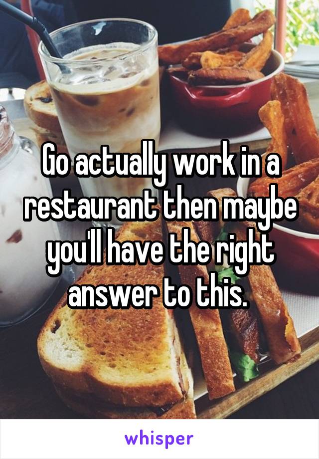 Go actually work in a restaurant then maybe you'll have the right answer to this. 