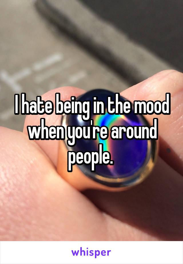 I hate being in the mood when you're around people. 