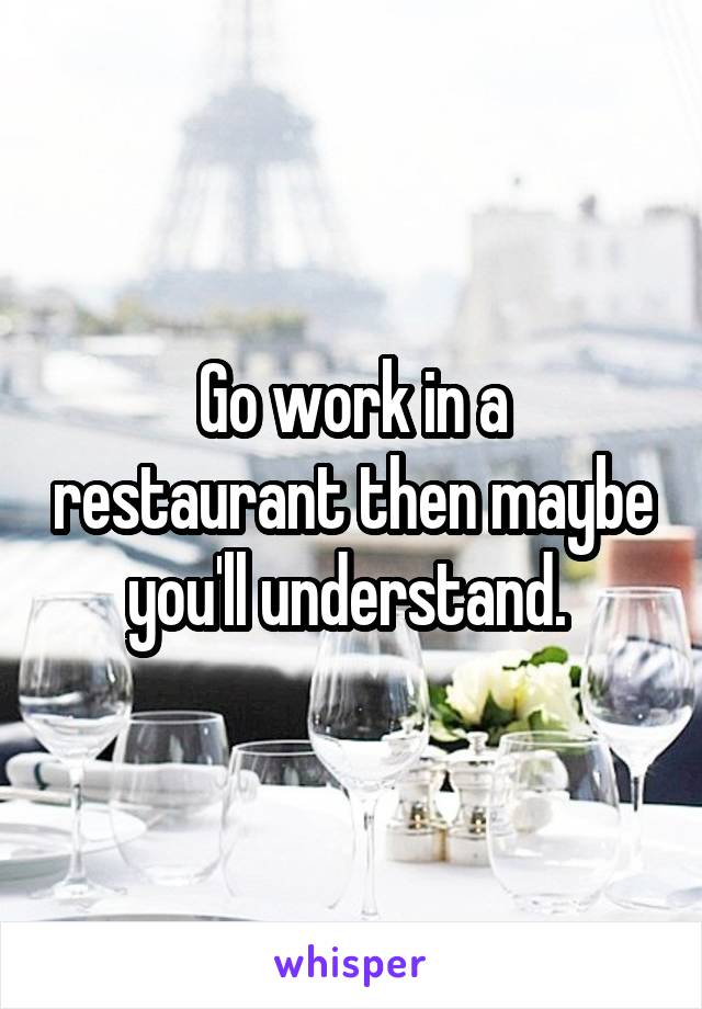 Go work in a restaurant then maybe you'll understand. 