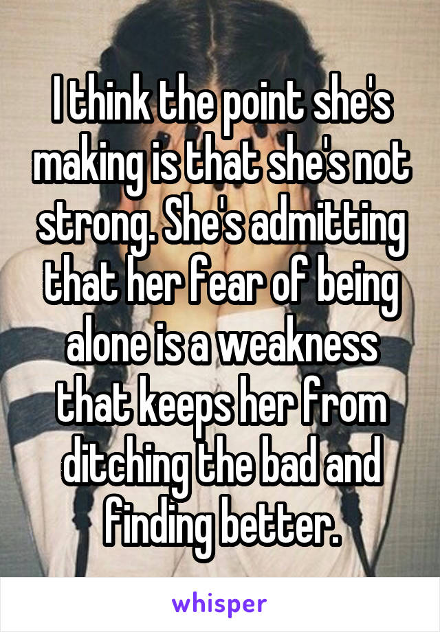 I think the point she's making is that she's not strong. She's admitting that her fear of being alone is a weakness that keeps her from ditching the bad and finding better.