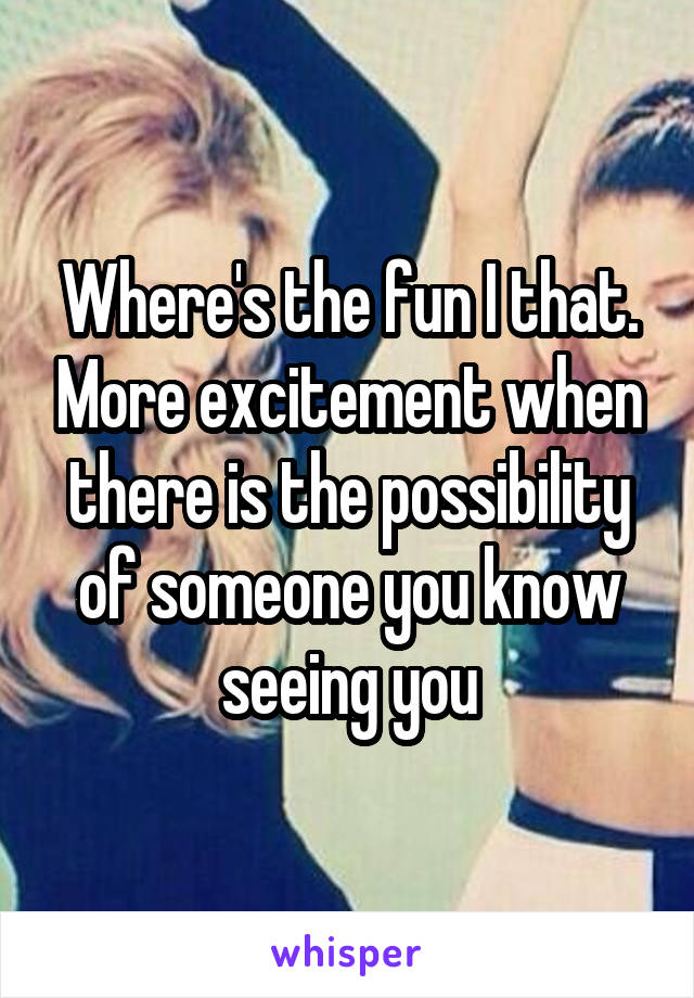 Where's the fun I that. More excitement when there is the possibility of someone you know seeing you