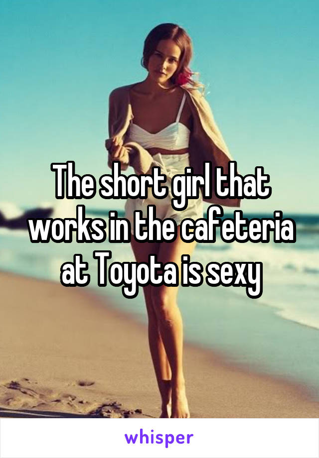 The short girl that works in the cafeteria at Toyota is sexy