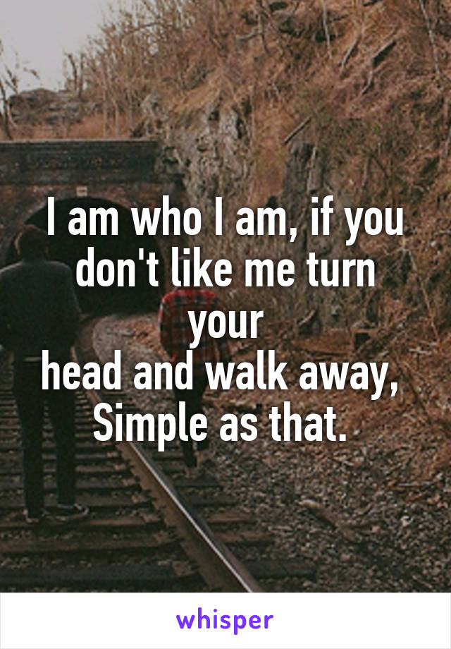 I am who I am, if you
don't like me turn your
head and walk away, 
Simple as that. 