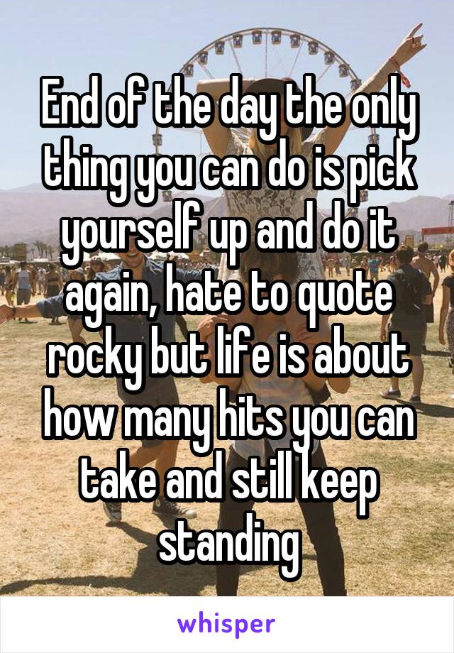 End of the day the only thing you can do is pick yourself up and do it again, hate to quote rocky but life is about how many hits you can take and still keep standing