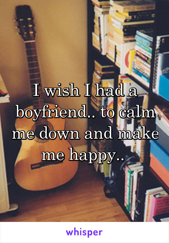 I wish I had a boyfriend.. to calm me down and make me happy.. 