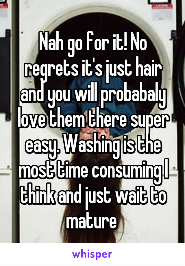 Nah go for it! No regrets it's just hair and you will probabaly love them there super easy. Washing is the most time consuming I think and just wait to mature 