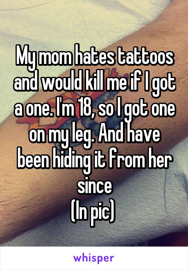 My mom hates tattoos and would kill me if I got a one. I'm 18, so I got one on my leg. And have been hiding it from her since
(In pic) 