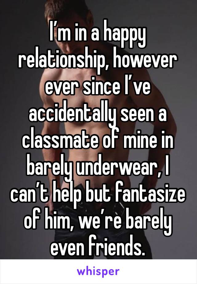 I’m in a happy relationship, however ever since I’ve accidentally seen a classmate of mine in barely underwear, I can’t help but fantasize of him, we’re barely even friends.