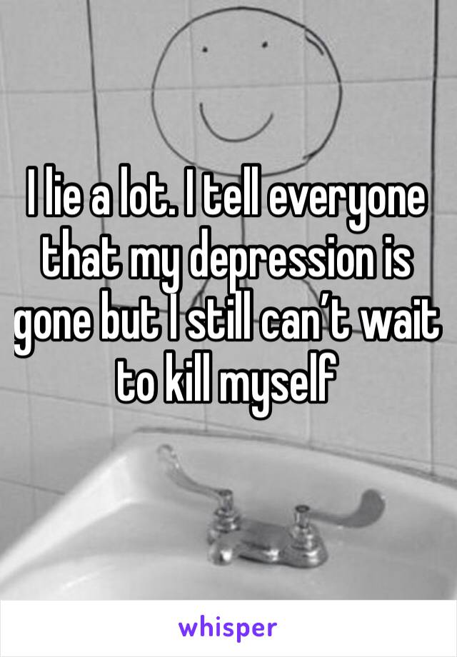 I lie a lot. I tell everyone that my depression is gone but I still can’t wait to kill myself