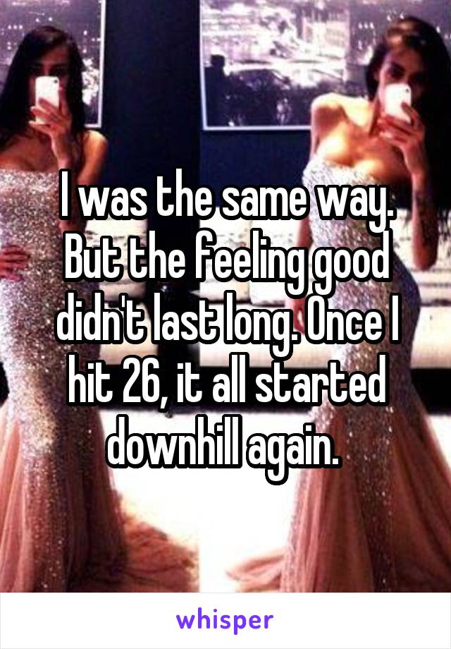 I was the same way. But the feeling good didn't last long. Once I hit 26, it all started downhill again. 