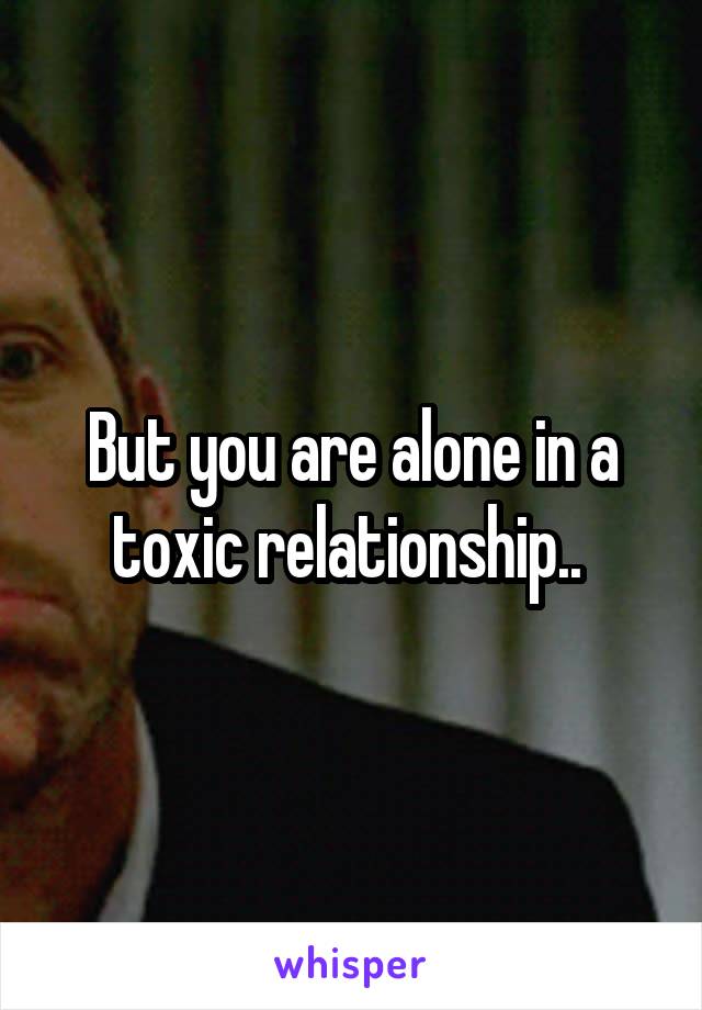 But you are alone in a toxic relationship.. 