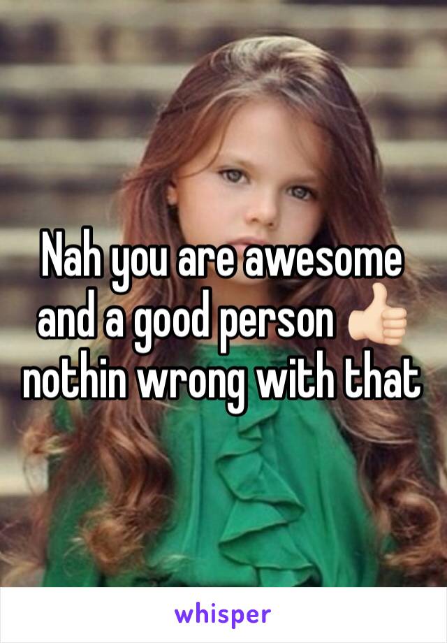 Nah you are awesome and a good person 👍🏻nothin wrong with that 