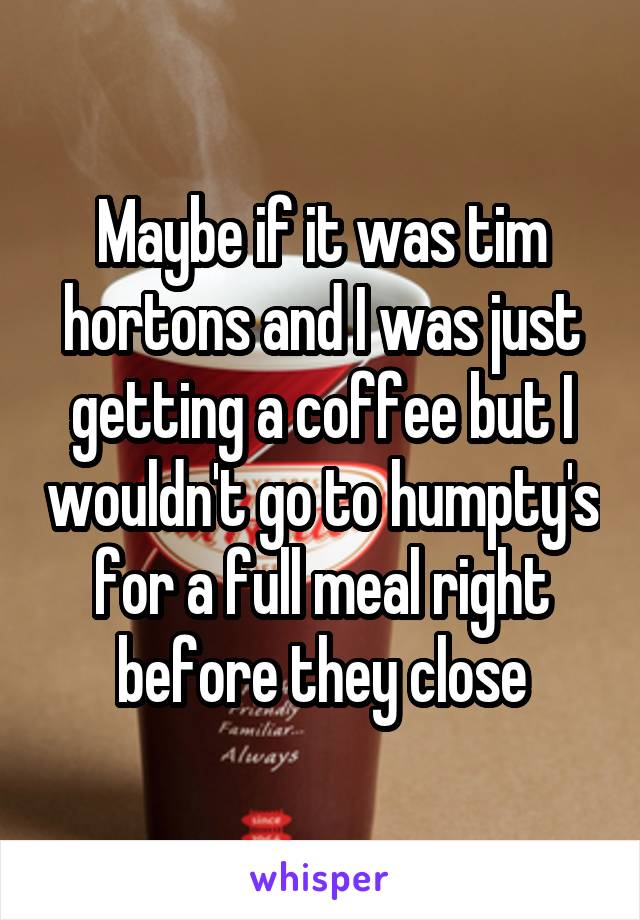 Maybe if it was tim hortons and I was just getting a coffee but I wouldn't go to humpty's for a full meal right before they close