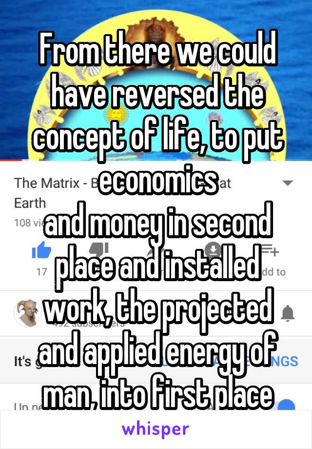 From there we could have reversed the concept of life, to put economics
and money in second place and installed work, the projected and applied energy of
man, into first place