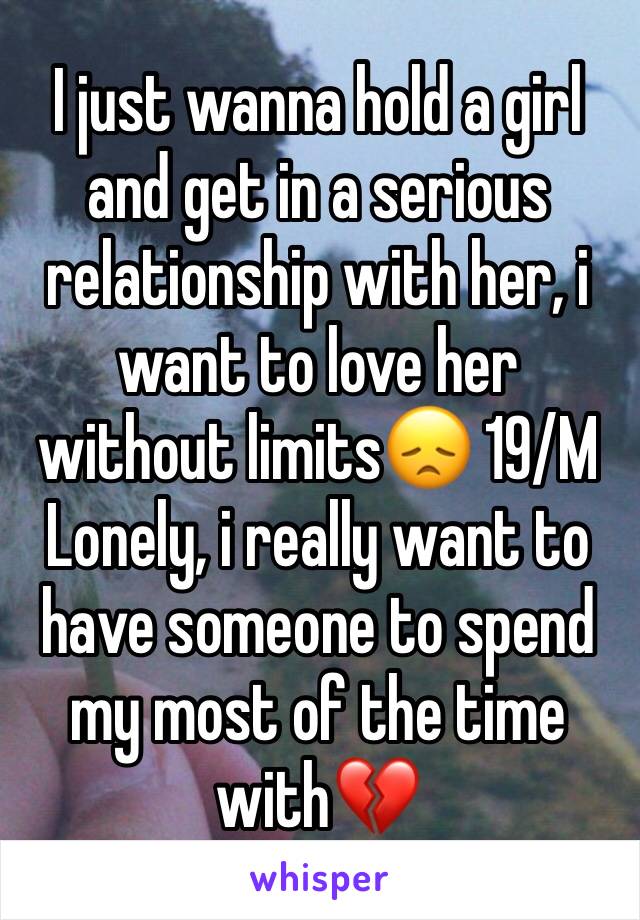 I just wanna hold a girl and get in a serious relationship with her, i want to love her without limits😞 19/M Lonely, i really want to have someone to spend my most of the time with💔