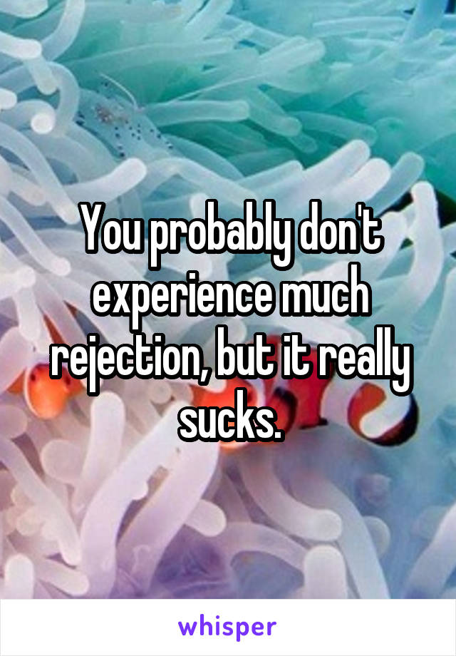 You probably don't experience much rejection, but it really sucks.