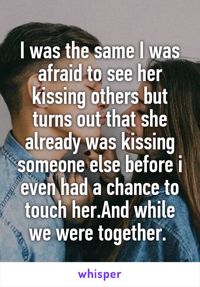 I was the same I was afraid to see her kissing others but turns out that she already was kissing someone else before i even had a chance to touch her.And while we were together. 