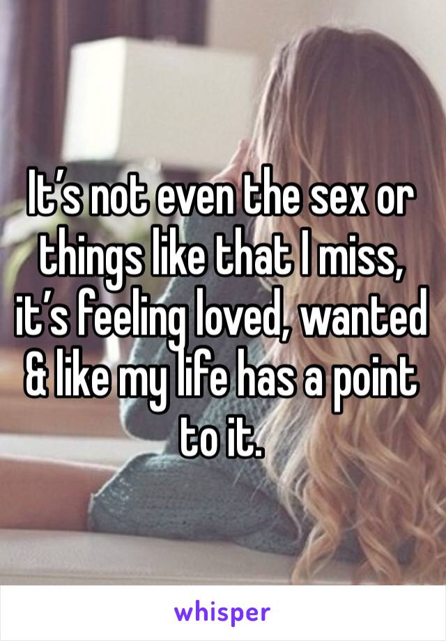 It’s not even the sex or things like that I miss, it’s feeling loved, wanted & like my life has a point to it.