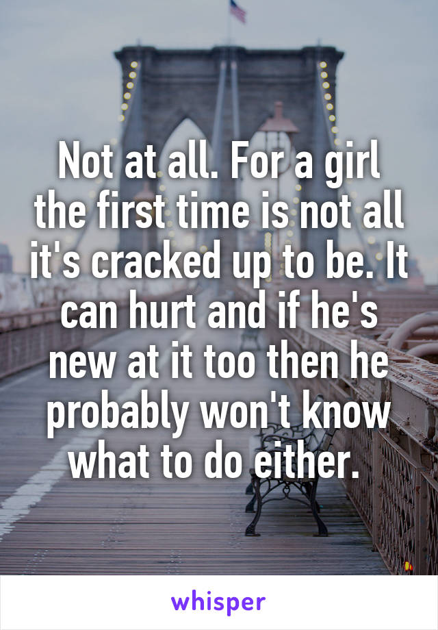 Not at all. For a girl the first time is not all it's cracked up to be. It can hurt and if he's new at it too then he probably won't know what to do either. 