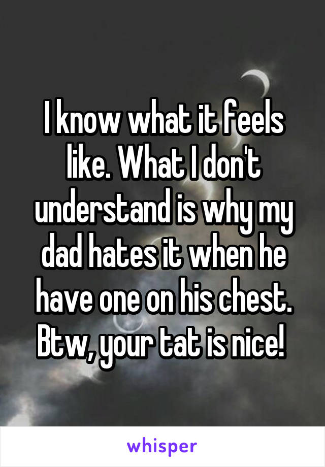 I know what it feels like. What I don't understand is why my dad hates it when he have one on his chest. Btw, your tat is nice! 