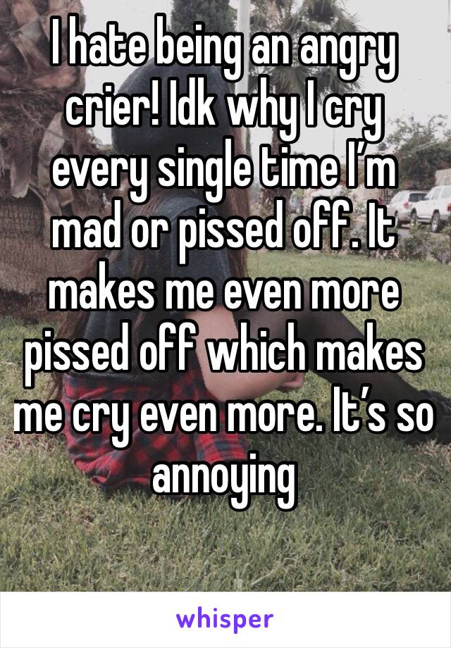 I hate being an angry crier! Idk why I cry every single time I’m mad or pissed off. It makes me even more pissed off which makes me cry even more. It’s so annoying 