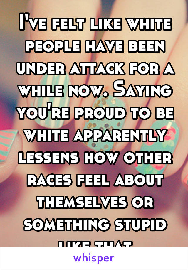 I've felt like white people have been under attack for a while now. Saying you're proud to be white apparently lessens how other races feel about themselves or something stupid like that