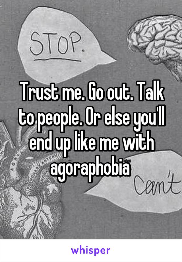 Trust me. Go out. Talk to people. Or else you'll end up like me with agoraphobia 