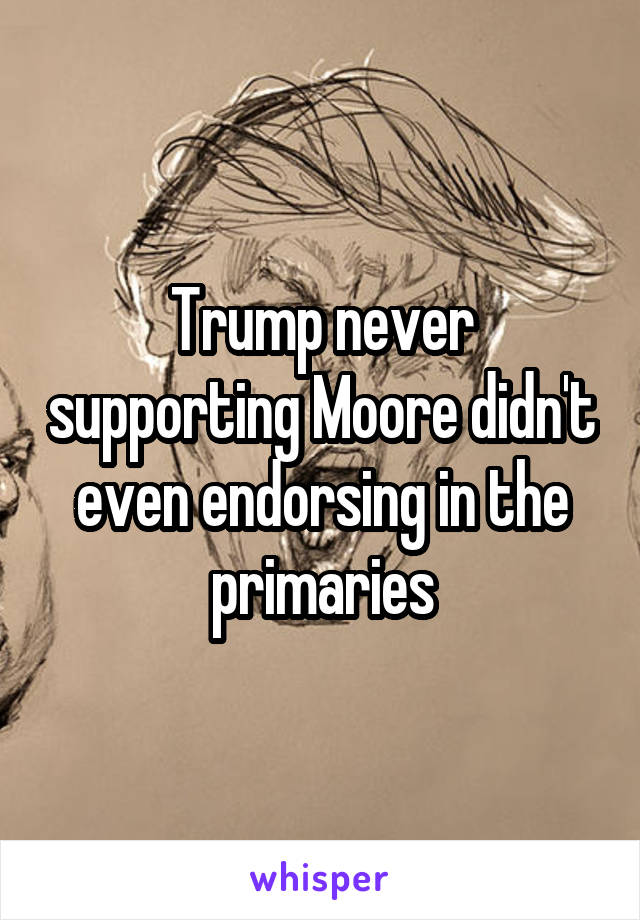 Trump never supporting Moore didn't even endorsing in the primaries