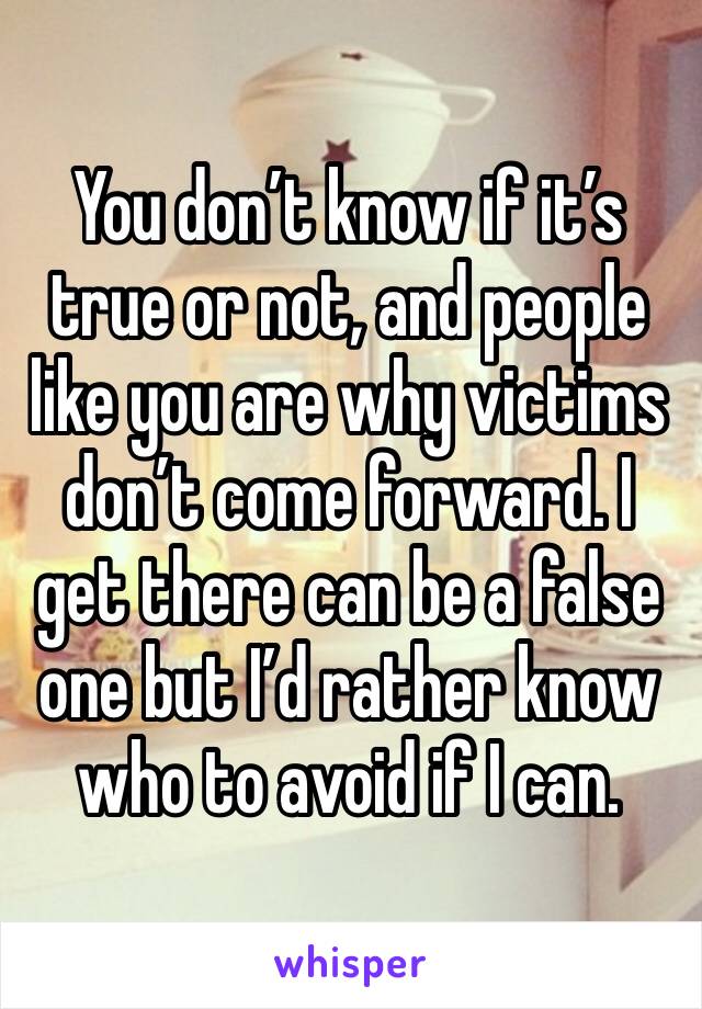 You don’t know if it’s true or not, and people like you are why victims don’t come forward. I get there can be a false one but I’d rather know who to avoid if I can. 