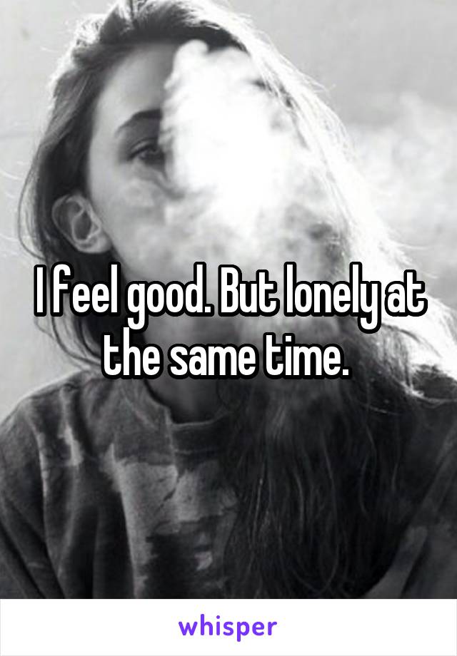 I feel good. But lonely at the same time. 