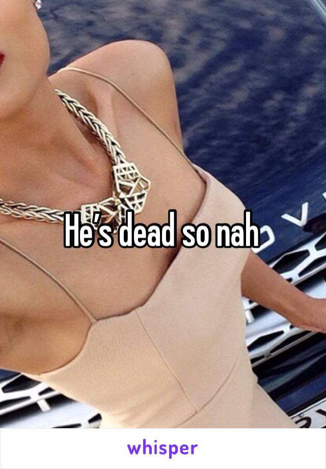 He’s dead so nah