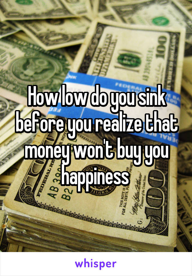 How low do you sink before you realize that money won't buy you happiness 