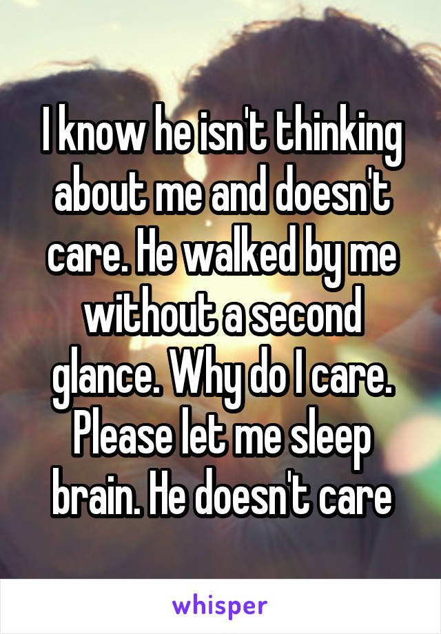 I know he isn't thinking about me and doesn't care. He walked by me without a second glance. Why do I care. Please let me sleep brain. He doesn't care