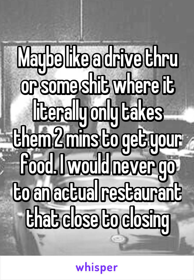 Maybe like a drive thru or some shit where it literally only takes them 2 mins to get your food. I would never go to an actual restaurant that close to closing