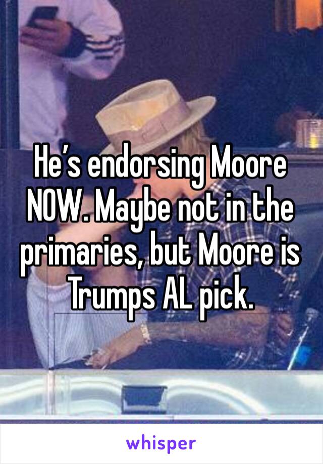 He’s endorsing Moore NOW. Maybe not in the primaries, but Moore is Trumps AL pick.