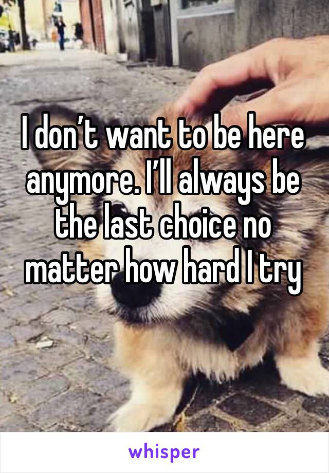 I don’t want to be here anymore. I’ll always be the last choice no matter how hard I try